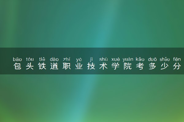 包头铁道职业技术学院考多少分才能上 录取分数线是多少