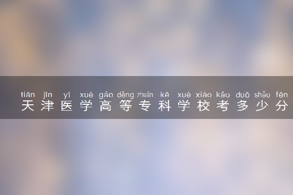天津医学高等专科学校考多少分才能上 录取分数线是多少