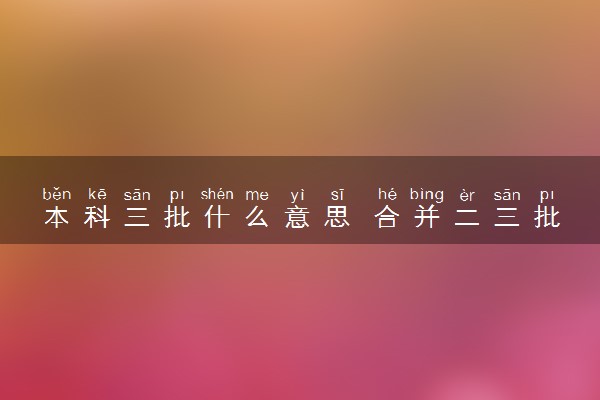 本科三批什么意思 合并二三批有什么影响