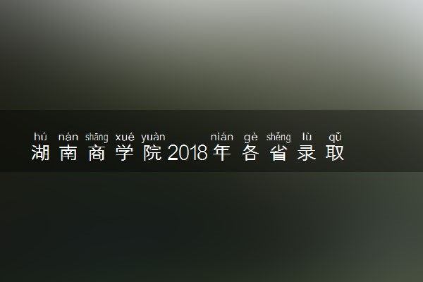 湖南商学院2018年各省录取分数线（陆续公布）