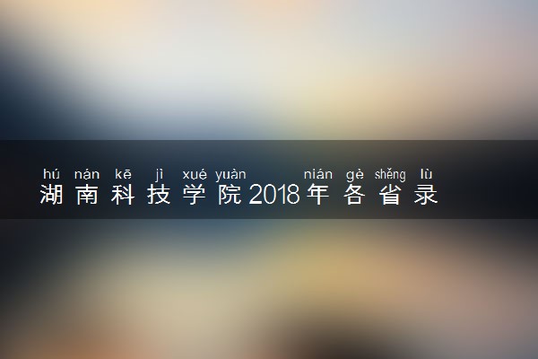 湖南科技学院2018年各省录取分数线（陆续公布）