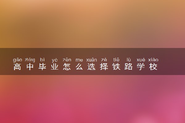 高中毕业怎么选择铁路学校