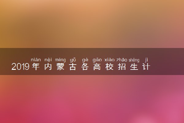 2019年内蒙古各高校招生计划汇总