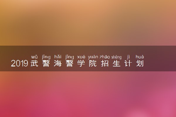 2019武警海警学院招生计划 各省招生人数是多少