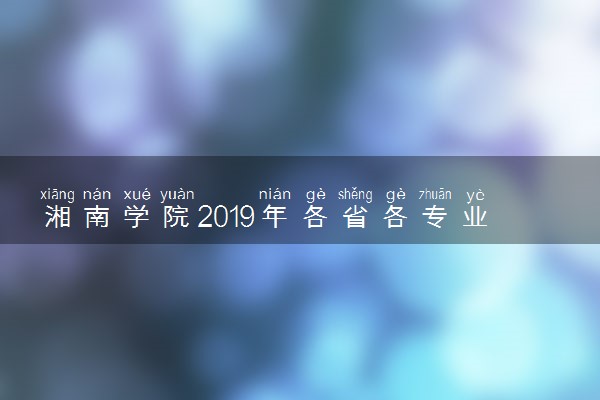 湘南学院2019年各省各专业录取分数线