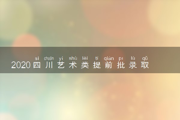 2020四川艺术类提前批录取人数是多少