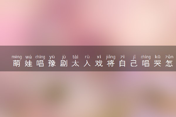 萌娃唱豫剧太入戏将自己唱哭怎么回事