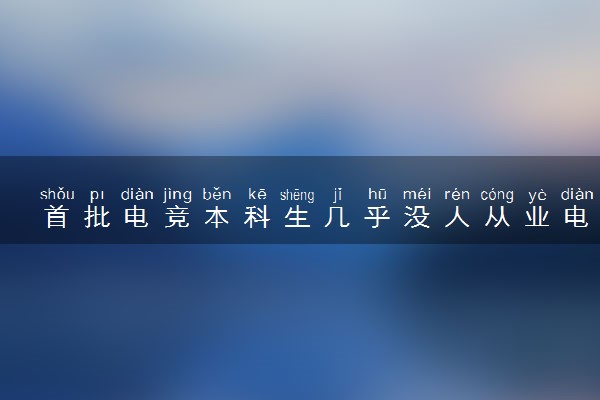 首批电竞本科生几乎没人从业电竞 具体情况是什么