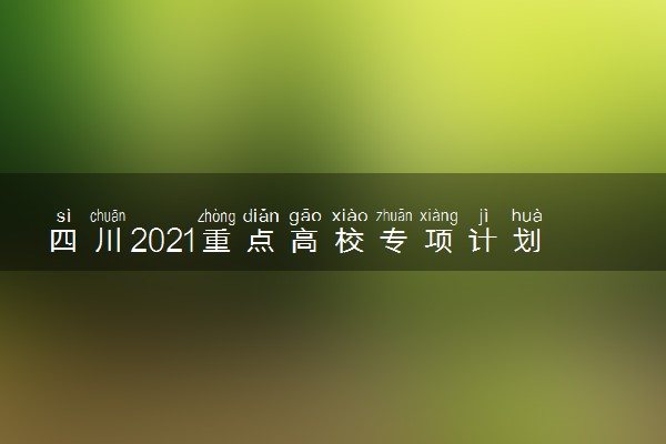 四川2021重点高校专项计划时间安排 日程安排情况