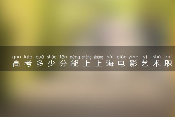 高考多少分能上上海电影艺术职业学院 2020录取分数线是多少