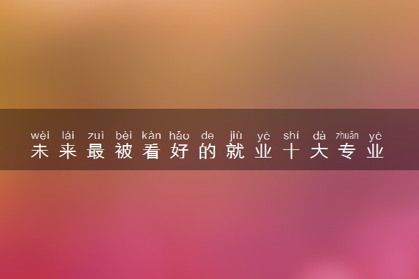 未来最被看好的就业十大专业 什么专业就业好