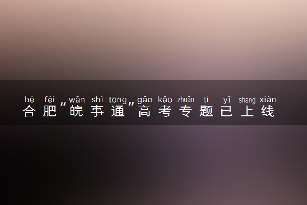 合肥“皖事通”高考专题已上线 都有什么内容