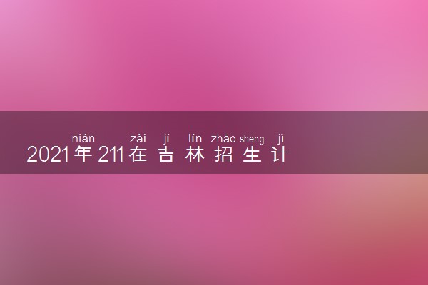 2021年211在吉林招生计划及录取分数线