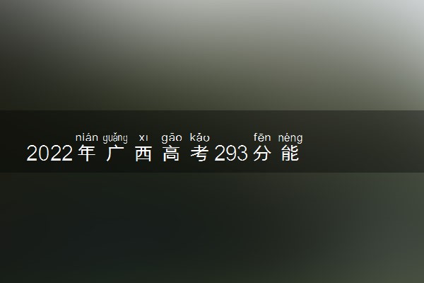 2022年广西高考293分能报什么大学 293分能上哪些院校