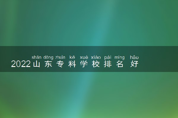 2022山东专科学校排名 好的大专院校有哪些