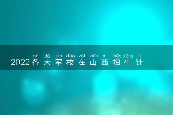 2022各大军校在山西招生计划 招生人数是多少