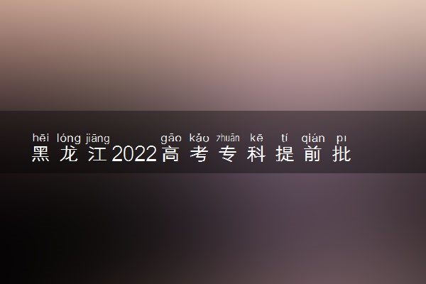 黑龙江2022高考专科提前批什么时候录取