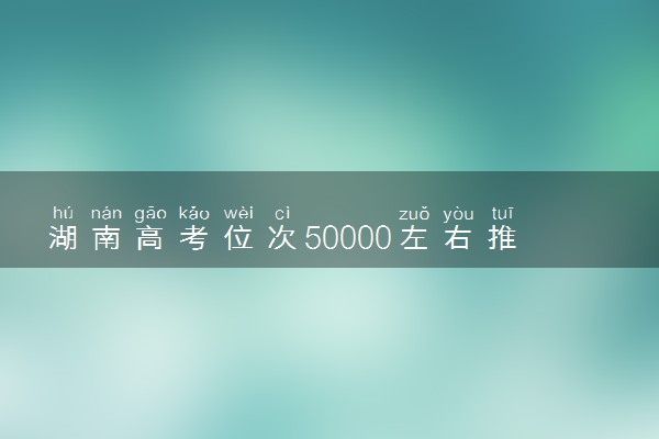 湖南高考位次50000左右推荐什么学校 适合报什么大学