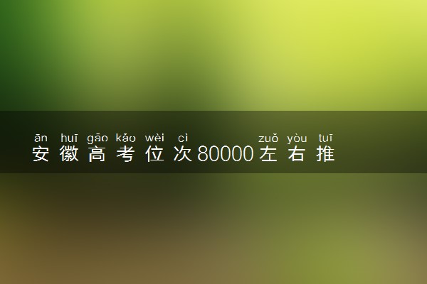 安徽高考位次80000左右推荐什么学校 适合报什么大学