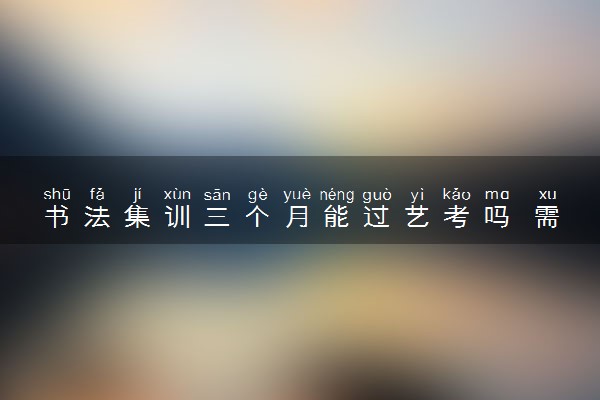 书法集训三个月能过艺考吗 需要注意什么