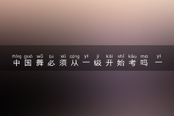 中国舞必须从一级开始考吗 一共多少级