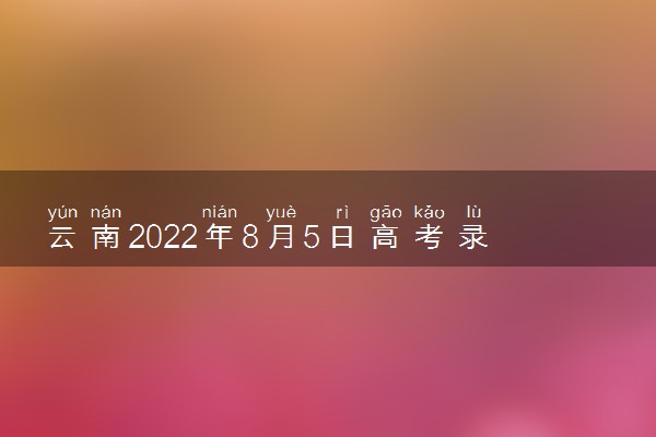 云南2022年8月5日高考录取日报 院校最低录取分是多少