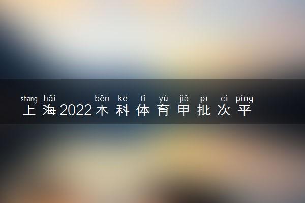 上海2022本科体育甲批次平行段院校专业组投档分数线