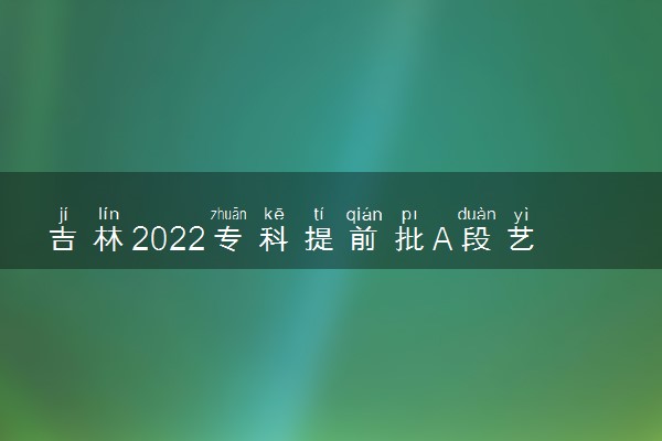 吉林2022专科提前批A段艺术类征集志愿招生计划