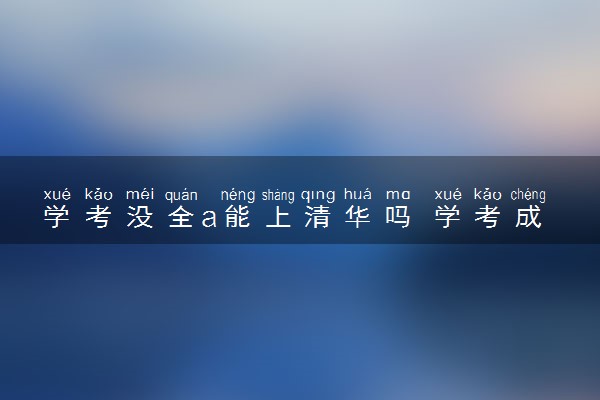 学考没全a能上清华吗 学考成绩对高考录取有什么影响