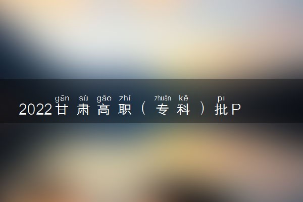 2022甘肃高职（专科）批P段、Q段及体育艺术类高职（专科）批X段征集志愿