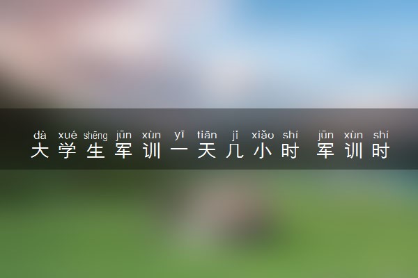 大学生军训一天几小时 军训时间表