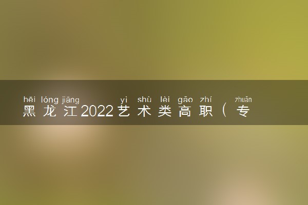 黑龙江2022艺术类高职（专科）批A段美术与设计学类录取结束院校名单（一）