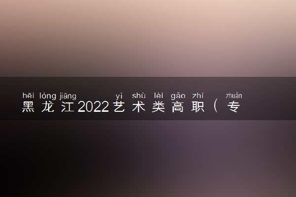 黑龙江2022艺术类高职（专科）批A段音乐学类录取结束院校名单（二）