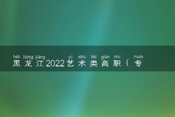 黑龙江2022艺术类高职（专科）批A段美术与设计学类录取结束院校名单（二）