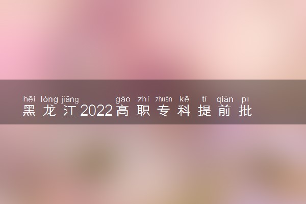 黑龙江2022高职专科提前批征集志愿填报时间及要求