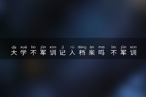 大学不军训记入档案吗 不军训有什么后果吗