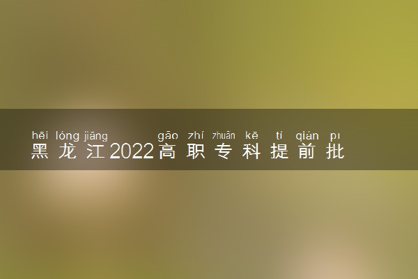 黑龙江2022高职专科提前批部分院校录取最低分数线