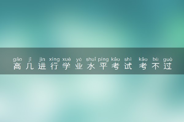 高几进行学业水平考试 考不过能上大学吗