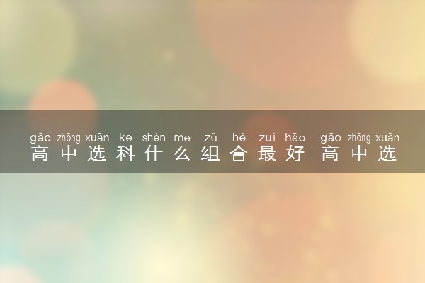 高中选科什么组合最好 高中选科应该怎么选