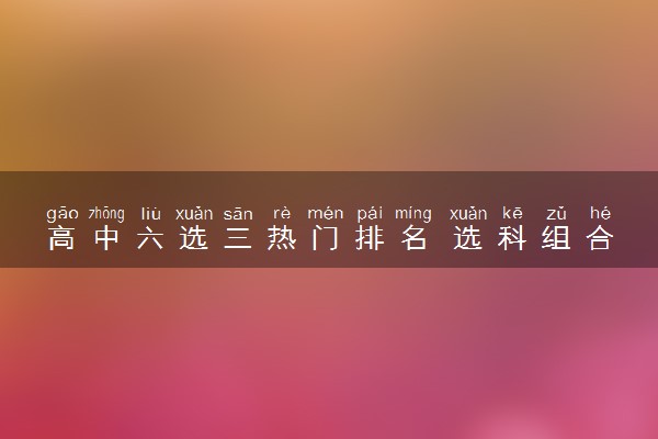 高中六选三热门排名 选科组合哪些好
