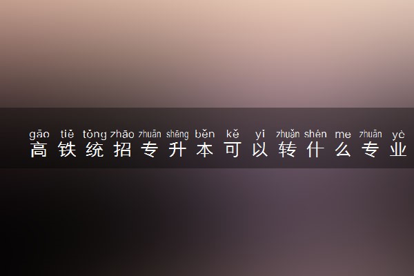 高铁统招专升本可以转什么专业 如何备考
