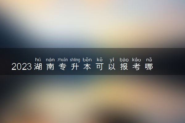 2023湖南专升本可以报考哪些大学 如何备考