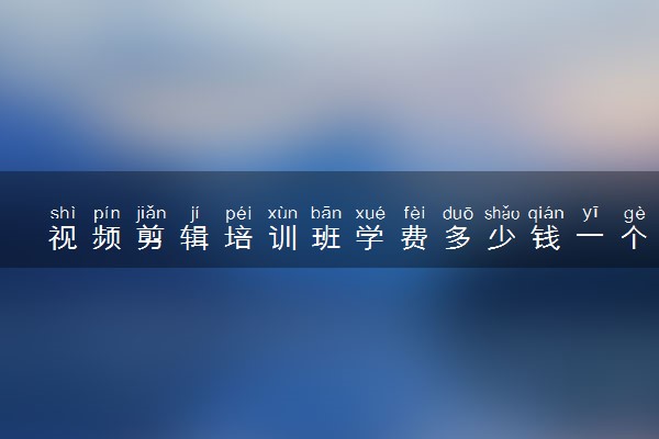 视频剪辑培训班学费多少钱一个月 怎样选培训班