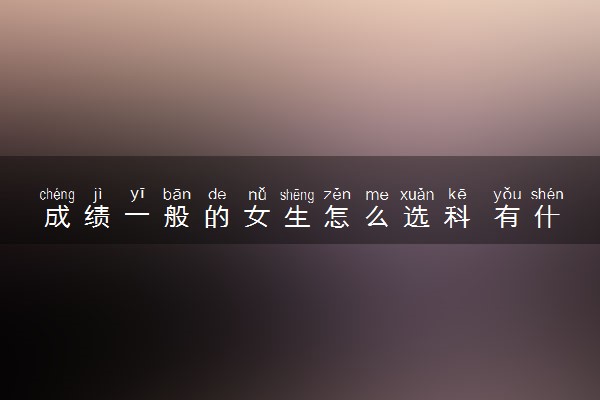 成绩一般的女生怎么选科 有什么方法