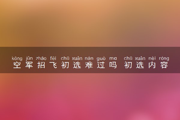 空军招飞初选难过吗 初选内容有哪些