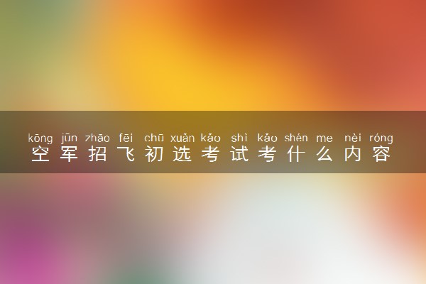 空军招飞初选考试考什么内容 容易通过吗