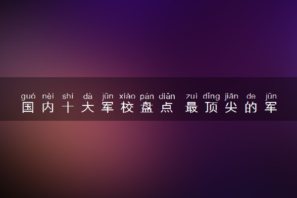 国内十大军校盘点 最顶尖的军校有哪些
