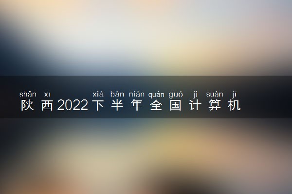 陕西2022下半年全国计算机应用水平考试报名时间