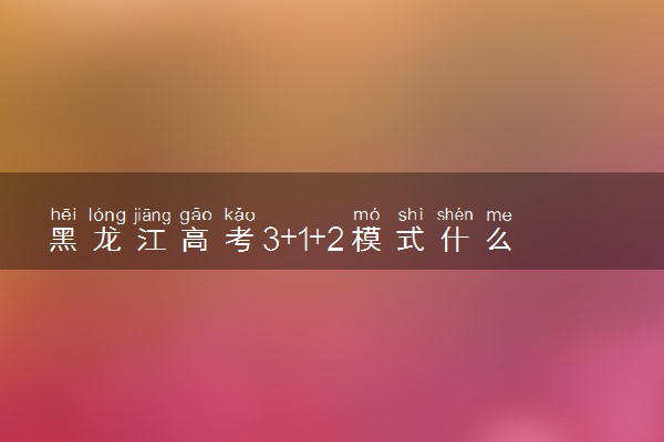 黑龙江高考3+1+2模式什么时候开始 哪年实施