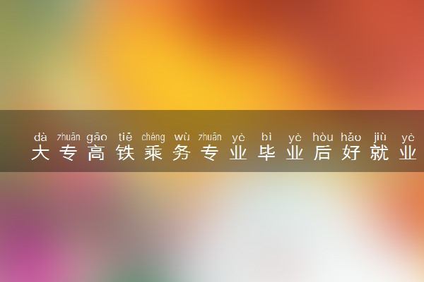 大专高铁乘务专业毕业后好就业吗 能做什么工作